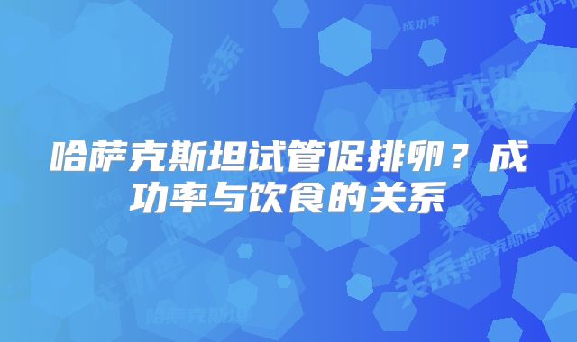 哈萨克斯坦试管促排卵？成功率与饮食的关系
