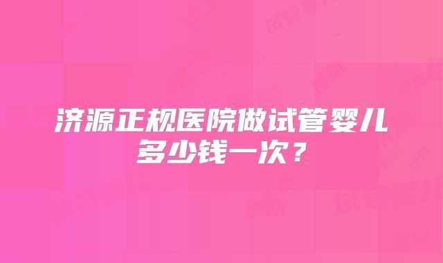 济源正规医院做试管婴儿多少钱一次？