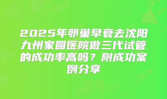 2025年卵巢早衰去沈阳九州家圆医院做三代试管的成功率高吗?附成功案例分享
