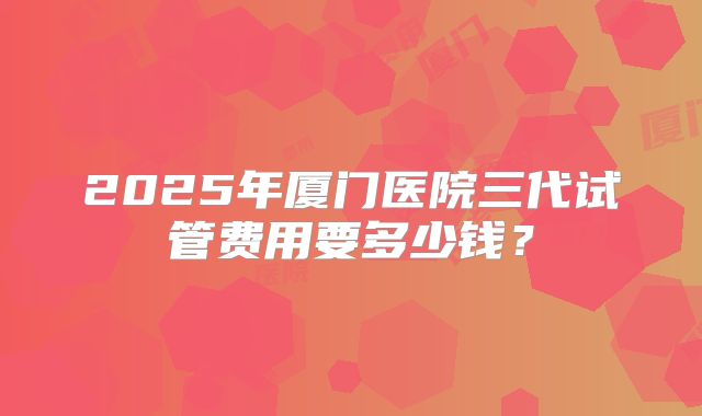 2025年厦门医院三代试管费用要多少钱？