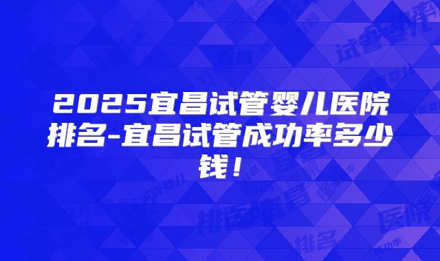 2025宜昌试管婴儿医院排名-宜昌试管成功率多少钱！