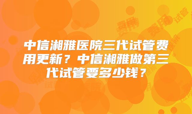 中信湘雅医院三代试管费用更新？中信湘雅做第三代试管要多少钱？