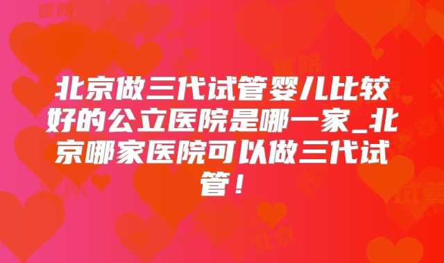 北京做三代试管婴儿比较好的公立医院是哪一家_北京哪家医院可以做三代试管！