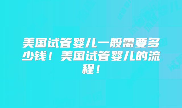 美国试管婴儿一般需要多少钱!美国试管婴儿的流程!
