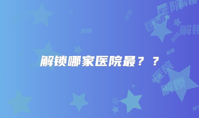 解锁哪家医院最？？