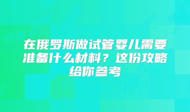 在俄罗斯做试管婴儿需要准备什么材料?这份攻略给你参考