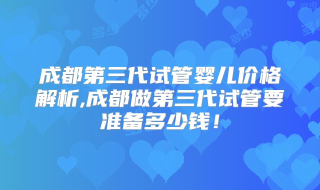 成都第三代试管婴儿价格解析,成都做第三代试管要准备多少钱！