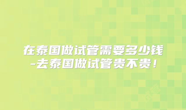在泰国做试管需要多少钱-去泰国做试管贵不贵！