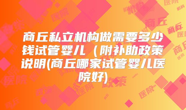 商丘私立机构做需要多少钱试管婴儿(附补助政策说明(商丘哪家试管婴儿医院好)