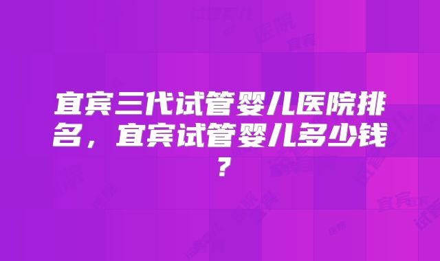 宜宾三代试管婴儿医院排名，宜宾试管婴儿多少钱？