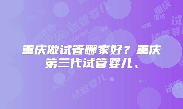 重庆做试管哪家好?重庆第三代试管婴儿、