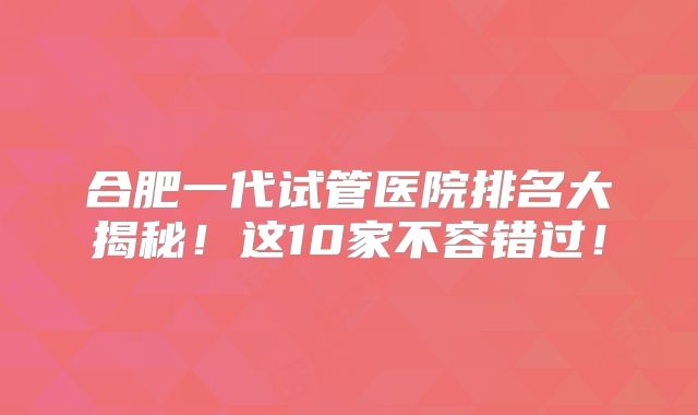 合肥一代试管医院排名大揭秘！这10家不容错过！