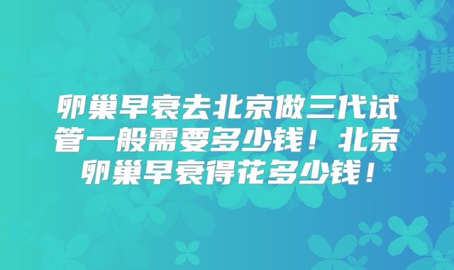 卵巢早衰去北京做三代试管一般需要多少钱！北京卵巢早衰得花多少钱！