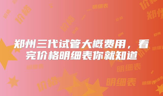 郑州三代试管大概费用,看完价格明细表你就知道
