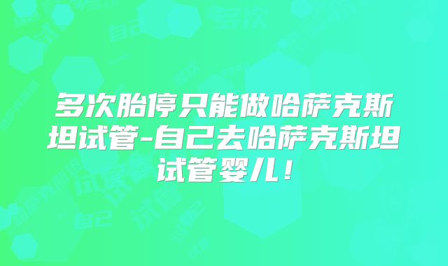 多次胎停只能做哈萨克斯坦试管-自己去哈萨克斯坦试管婴儿！