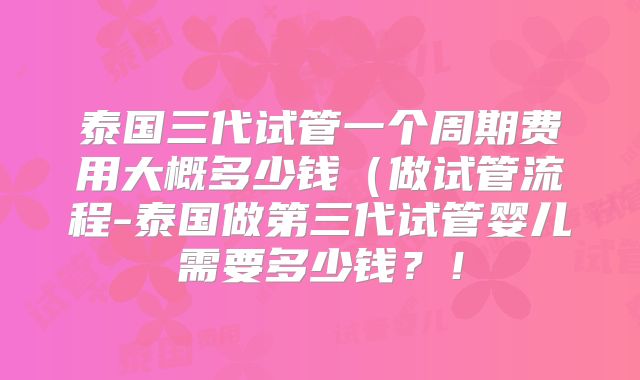 泰国三代试管一个周期费用大概多少钱（做试管流程-泰国做第三代试管婴儿需要多少钱？！
