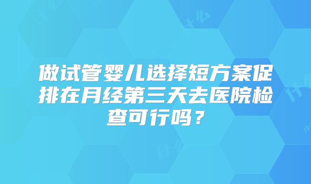 做试管婴儿选择短方案促排在月经第三天去医院检查可行吗？