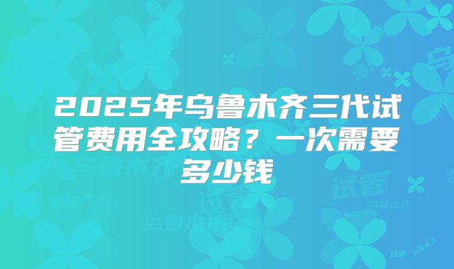 2025年乌鲁木齐三代试管费用全攻略?一次需要多少钱