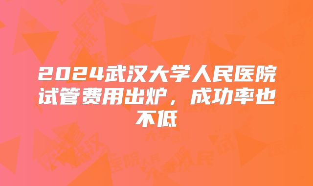 2024武汉大学人民医院试管费用出炉，成功率也不低