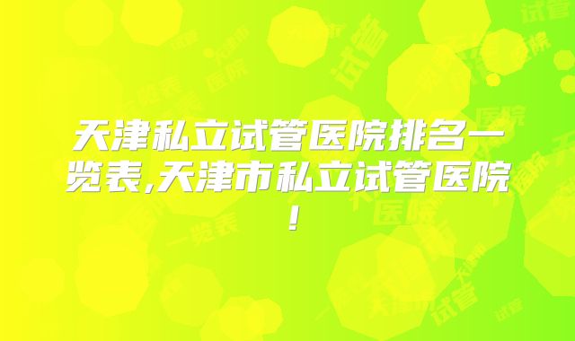 天津私立试管医院排名一览表,天津市私立试管医院！