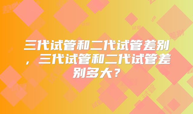 三代试管和二代试管差别，三代试管和二代试管差别多大？