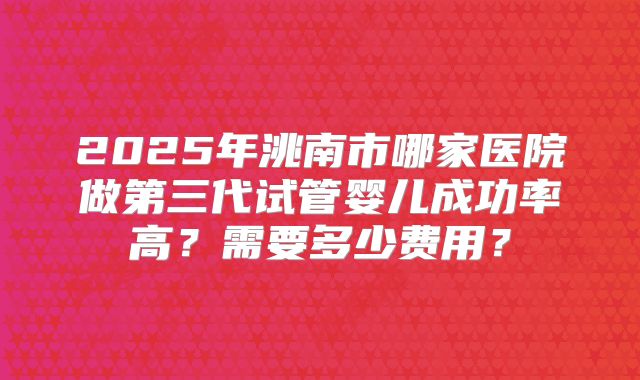 2025年洮南市哪家医院做第三代试管婴儿成功率高？需要多少费用？