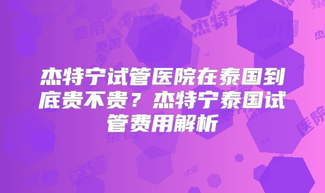 杰特宁试管医院在泰国到底贵不贵？杰特宁泰国试管费用解析