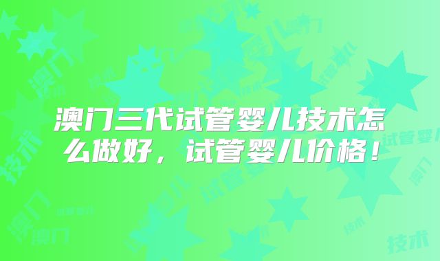 澳门三代试管婴儿技术怎么做好，试管婴儿价格！