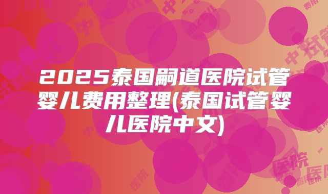 2025泰国嗣道医院试管婴儿费用整理(泰国试管婴儿医院中文)