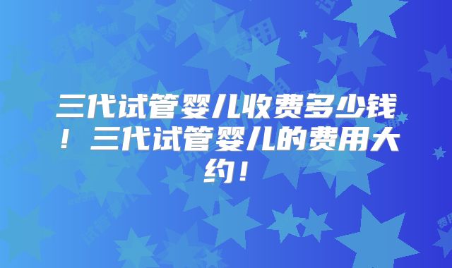 三代试管婴儿收费多少钱！三代试管婴儿的费用大约！