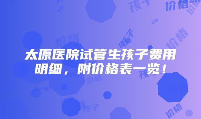 太原医院试管生孩子费用明细，附价格表一览！