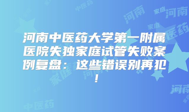 河南中医药大学第一附属医院失独家庭试管失败案例复盘:这些错误别再犯!