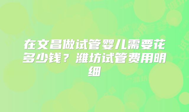 在文昌做试管婴儿需要花多少钱？潍坊试管费用明细
