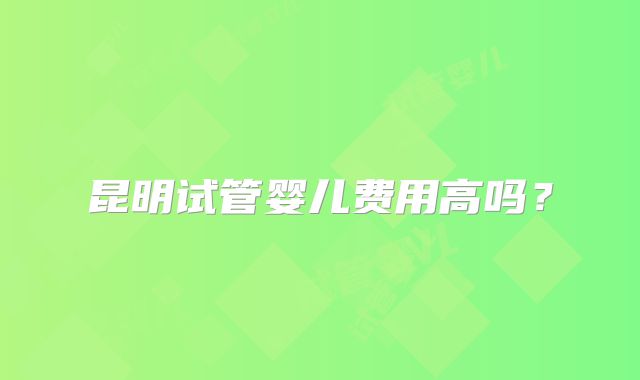 昆明试管婴儿费用高吗？