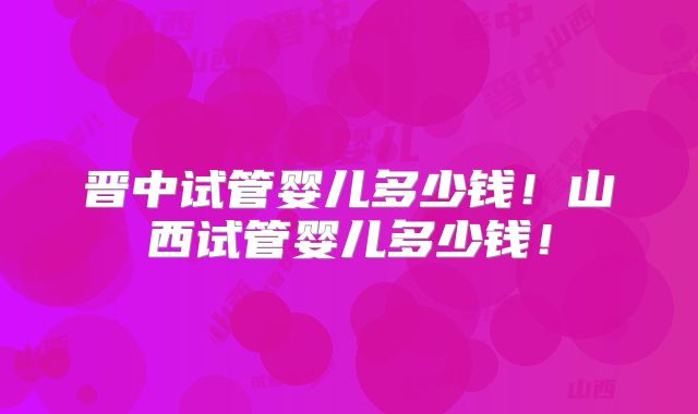 晋中试管婴儿多少钱！山西试管婴儿多少钱！