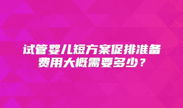 试管婴儿短方案促排准备费用大概需要多少？
