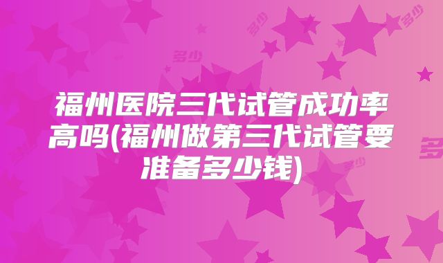 福州医院三代试管成功率高吗(福州做第三代试管要准备多少钱)