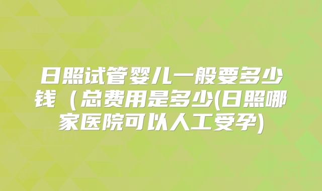 日照试管婴儿一般要多少钱（总费用是多少(日照哪家医院可以人工受孕)