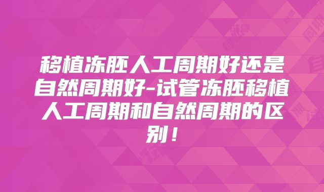 移植冻胚人工周期好还是自然周期好-试管冻胚移植人工周期和自然周期的区别!