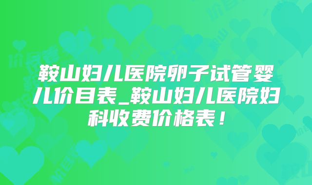 鞍山妇儿医院卵子试管婴儿价目表_鞍山妇儿医院妇科收费价格表!