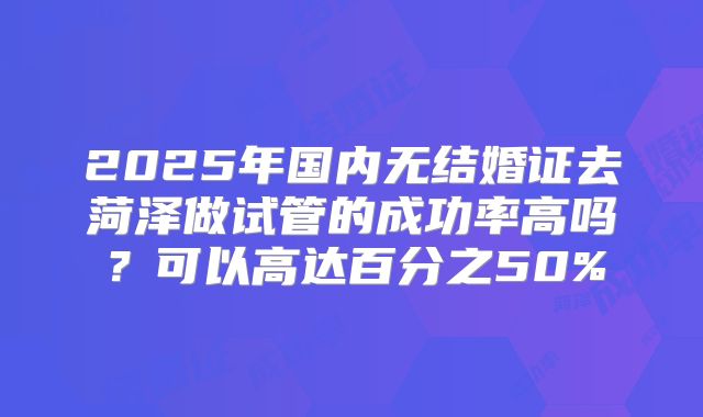 2025年国内无结婚证去菏泽做试管的成功率高吗？可以高达百分之50%