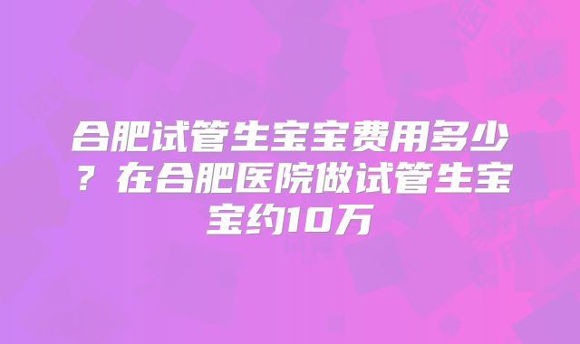 合肥试管生宝宝费用多少？在合肥医院做试管生宝宝约10万