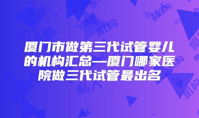 厦门市做第三代试管婴儿的机构汇总—厦门哪家医院做三代试管最出名