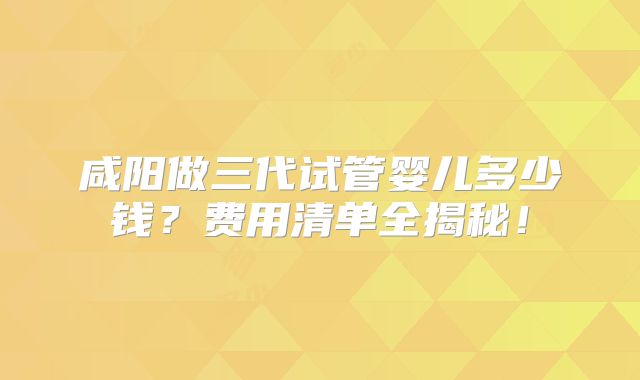 咸阳做三代试管婴儿多少钱?费用清单全揭秘!
