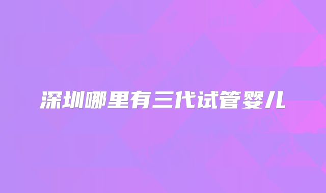 深圳哪里有三代试管婴儿
