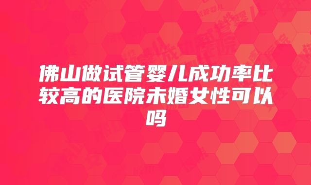 佛山做试管婴儿成功率比较高的医院未婚女性可以吗
