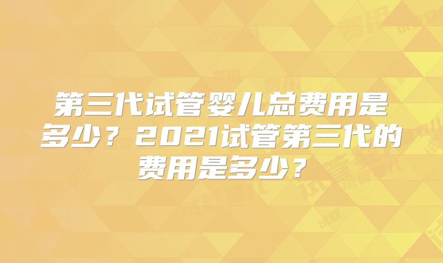 第三代试管婴儿总费用是多少？2021试管第三代的费用是多少？