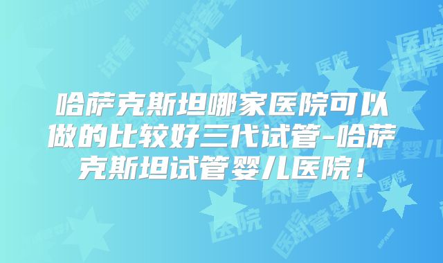 哈萨克斯坦哪家医院可以做的比较好三代试管-哈萨克斯坦试管婴儿医院!