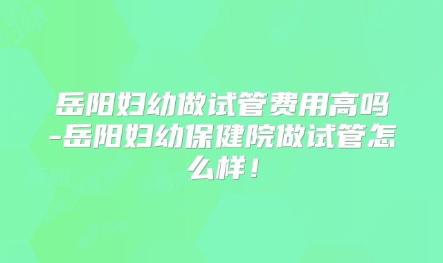 岳阳妇幼做试管费用高吗-岳阳妇幼保健院做试管怎么样！