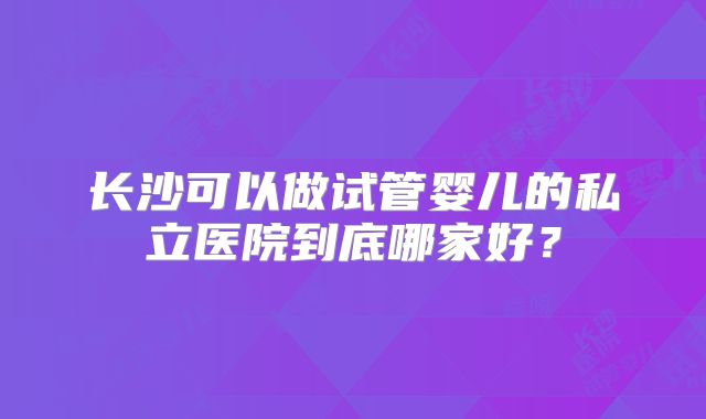 长沙可以做试管婴儿的私立医院到底哪家好?